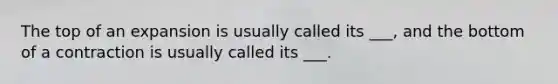 The top of an expansion is usually called its ___, and the bottom of a contraction is usually called its ___.