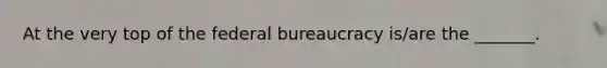 At the very top of the federal bureaucracy is/are the _______.