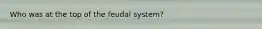 Who was at the top of the feudal system?