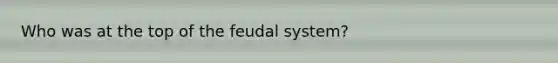 Who was at the top of the feudal system?