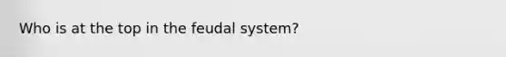 Who is at the top in the feudal system?