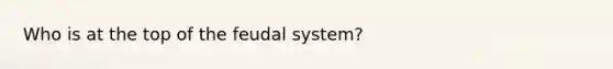 Who is at the top of the feudal system?