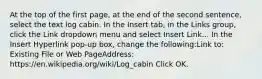 At the top of the first page, at the end of the second sentence, select the text log cabin. In the Insert tab, in the Links group, click the Link dropdown menu and select Insert Link... In the Insert Hyperlink pop-up box, change the following:Link to: Existing File or Web PageAddress: https://en.wikipedia.org/wiki/Log_cabin Click OK.