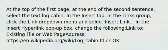 At the top of the first page, at the end of the second sentence, select the text log cabin. In the Insert tab, in the Links group, click the Link dropdown menu and select Insert Link... In the Insert Hyperlink pop-up box, change the following:Link to: Existing File or Web PageAddress: https://en.wikipedia.org/wiki/Log_cabin Click OK.