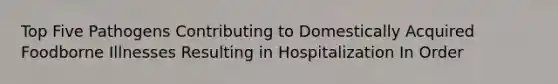 Top Five Pathogens Contributing to Domestically Acquired Foodborne Illnesses Resulting in Hospitalization In Order