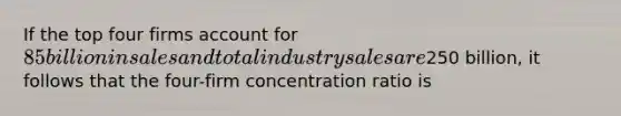 If the top four firms account for 85 billion in sales and total industry sales are250 billion, it follows that the four-firm concentration ratio is