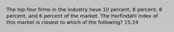 The top four firms in the industry have 10 percent, 8 percent, 8 percent, and 6 percent of the market. The Herfindahl index of this market is closest to which of the following? 15.19