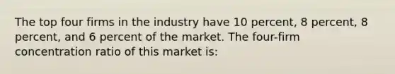 The top four firms in the industry have 10 percent, 8 percent, 8 percent, and 6 percent of the market. The four-firm concentration ratio of this market is: