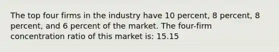 The top four firms in the industry have 10 percent, 8 percent, 8 percent, and 6 percent of the market. The four-firm concentration ratio of this market is: 15.15