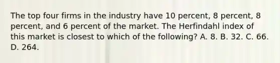 The top four firms in the industry have 10 percent, 8 percent, 8 percent, and 6 percent of the market. The Herfindahl index of this market is closest to which of the following? A. 8. B. 32. C. 66. D. 264.