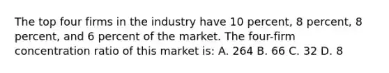 The top four firms in the industry have 10 percent, 8 percent, 8 percent, and 6 percent of the market. The four-firm concentration ratio of this market is: A. 264 B. 66 C. 32 D. 8