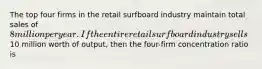 The top four firms in the retail surfboard industry maintain total sales of 8 million per year. If the entire retail surfboard industry sells10 million worth of output, then the four-firm concentration ratio is