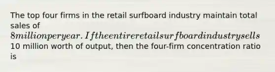 The top four firms in the retail surfboard industry maintain total sales of 8 million per year. If the entire retail surfboard industry sells10 million worth of output, then the four-firm concentration ratio is