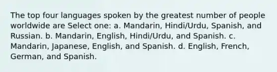 The top four languages spoken by the greatest number of people worldwide are Select one: a. Mandarin, Hindi/Urdu, Spanish, and Russian. b. Mandarin, English, Hindi/Urdu, and Spanish. c. Mandarin, Japanese, English, and Spanish. d. English, French, German, and Spanish.