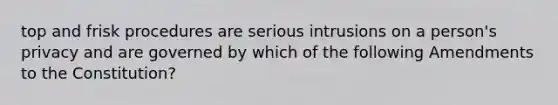 top and frisk procedures are serious intrusions on a person's privacy and are governed by which of the following Amendments to the Constitution?