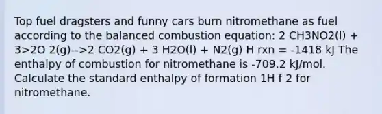 Top fuel dragsters and funny cars burn nitromethane as fuel according to the balanced combustion equation: 2 CH3NO2(l) + 3>2O 2(g)-->2 CO2(g) + 3 H2O(l) + N2(g) H rxn = -1418 kJ The enthalpy of combustion for nitromethane is -709.2 kJ/mol. Calculate the standard enthalpy of formation 1H f 2 for nitromethane.