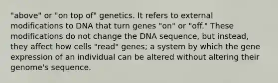 "above" or "on top of" genetics. It refers to external modifications to DNA that turn genes "on" or "off." These modifications do not change the DNA sequence, but instead, they affect how cells "read" genes; a system by which the gene expression of an individual can be altered without altering their genome's sequence.