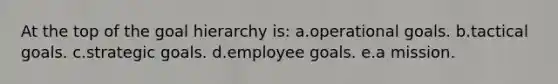 At the top of the goal hierarchy is: a.operational goals. b.tactical goals. c.strategic goals. d.employee goals. e.a mission.