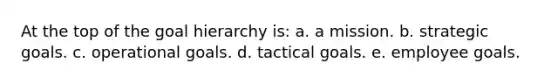 At the top of the goal hierarchy is: a. a mission. b. strategic goals. c. operational goals. d. tactical goals. e. employee goals.