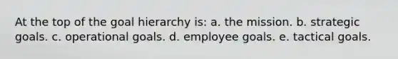 At the top of the goal hierarchy is: a. the mission. b. strategic goals. c. operational goals. d. employee goals. e. tactical goals.