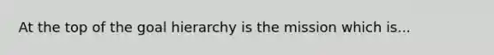 At the top of the goal hierarchy is the mission which is...