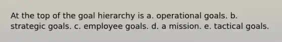 At the top of the goal hierarchy is a. operational goals. b. strategic goals. c. employee goals. d. a mission. e. tactical goals.