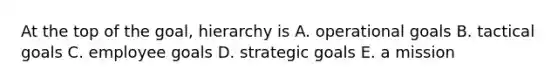 At the top of the goal, hierarchy is A. operational goals B. tactical goals C. employee goals D. strategic goals E. a mission