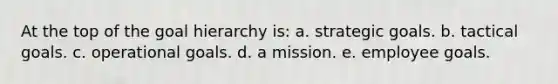 At the top of the goal hierarchy is: a. strategic goals. b. tactical goals. c. operational goals. d. a mission. e. employee goals.