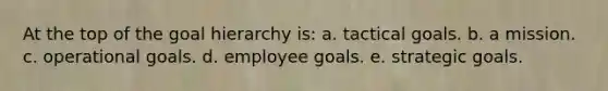 At the top of the goal hierarchy is: a. tactical goals. b. a mission. c. operational goals. d. employee goals. e. strategic goals.