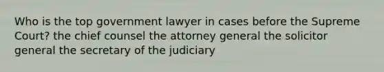 Who is the top government lawyer in cases before the Supreme Court? the chief counsel the attorney general the solicitor general the secretary of the judiciary