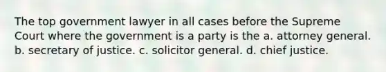 The top government lawyer in all cases before the Supreme Court where the government is a party is the a. attorney general. b. secretary of justice. c. solicitor general. d. chief justice.