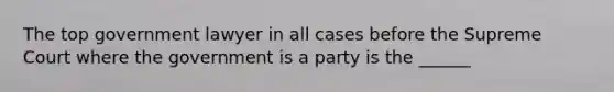 The top government lawyer in all cases before the Supreme Court where the government is a party is the ______