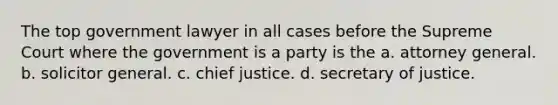 The top government lawyer in all cases before the Supreme Court where the government is a party is the a. attorney general. b. solicitor general. c. chief justice. d. secretary of justice.