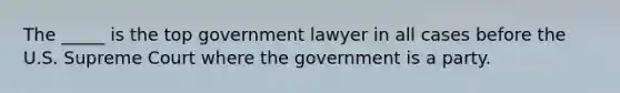 The _____ is the top government lawyer in all cases before the U.S. Supreme Court where the government is a party.