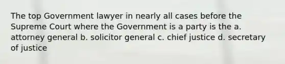 The top Government lawyer in nearly all cases before the Supreme Court where the Government is a party is the a. attorney general b. solicitor general c. chief justice d. secretary of justice