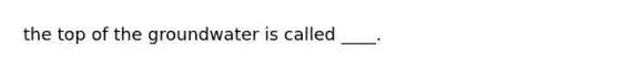 the top of the groundwater is called ____.