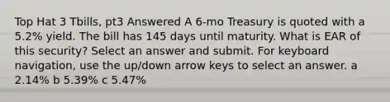 Top Hat 3 Tbills, pt3 Answered A 6-mo Treasury is quoted with a 5.2% yield. The bill has 145 days until maturity. What is EAR of this security? Select an answer and submit. For keyboard navigation, use the up/down arrow keys to select an answer. a 2.14% b 5.39% c 5.47%