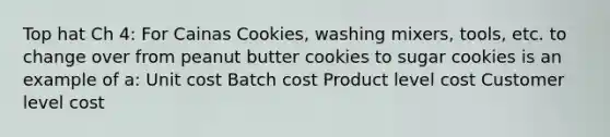 Top hat Ch 4: For Cainas Cookies, washing mixers, tools, etc. to change over from peanut butter cookies to sugar cookies is an example of a: Unit cost Batch cost Product level cost Customer level cost