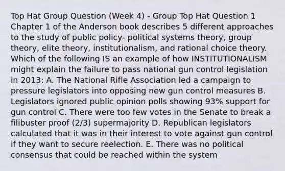 Top Hat Group Question (Week 4) - Group Top Hat Question 1 Chapter 1 of the Anderson book describes 5 different approaches to the study of public policy- political systems theory, group theory, elite theory, institutionalism, and rational choice theory. Which of the following IS an example of how INSTITUTIONALISM might explain the failure to pass national gun control legislation in 2013: A. The National Rifle Association led a campaign to pressure legislators into opposing new gun control measures B. Legislators ignored public opinion polls showing 93% support for gun control C. There were too few votes in the Senate to break a filibuster proof (2/3) supermajority D. Republican legislators calculated that it was in their interest to vote against gun control if they want to secure reelection. E. There was no political consensus that could be reached within the system