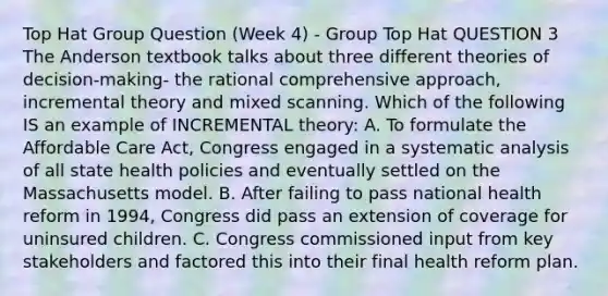 Top Hat Group Question (Week 4) - Group Top Hat QUESTION 3 The Anderson textbook talks about three different theories of decision-making- the rational comprehensive approach, incremental theory and mixed scanning. Which of the following IS an example of INCREMENTAL theory: A. To formulate the Affordable Care Act, Congress engaged in a systematic analysis of all state health policies and eventually settled on the Massachusetts model. B. After failing to pass national health reform in 1994, Congress did pass an extension of coverage for uninsured children. C. Congress commissioned input from key stakeholders and factored this into their final health reform plan.