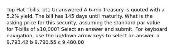 Top Hat Tbills, pt1 Unanswered A 6-mo Treasury is quoted with a 5.2% yield. The bill has 145 days until maturity. What is the asking price for this security, assuming the standard par value for T-bills of 10,000? Select an answer and submit. For keyboard navigation, use the up/down arrow keys to select an answer. a 9,793.42 b 9,790.55 c 9,480.00