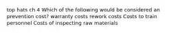 top hats ch 4 Which of the following would be considered an prevention cost? warranty costs rework costs Costs to train personnel Costs of inspecting raw materials