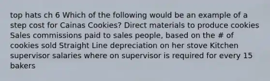 top hats ch 6 Which of the following would be an example of a step cost for Cainas Cookies? Direct materials to produce cookies Sales commissions paid to sales people, based on the # of cookies sold Straight Line depreciation on her stove Kitchen supervisor salaries where on supervisor is required for every 15 bakers