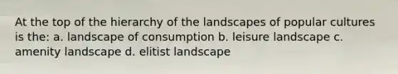 At the top of the hierarchy of the landscapes of popular cultures is the: a. landscape of consumption b. leisure landscape c. amenity landscape d. elitist landscape