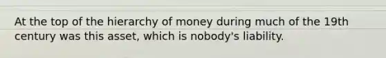 At the top of the hierarchy of money during much of the 19th century was this asset, which is nobody's liability.