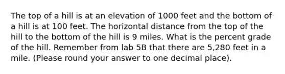 The top of a hill is at an elevation of 1000 feet and the bottom of a hill is at 100 feet. The horizontal distance from the top of the hill to the bottom of the hill is 9 miles. What is the percent grade of the hill. Remember from lab 5B that there are 5,280 feet in a mile. (Please round your answer to one decimal place).