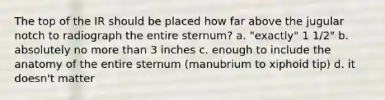 The top of the IR should be placed how far above the jugular notch to radiograph the entire sternum? a. "exactly" 1 1/2" b. absolutely no more than 3 inches c. enough to include the anatomy of the entire sternum (manubrium to xiphoid tip) d. it doesn't matter