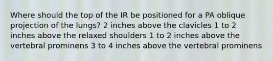 Where should the top of the IR be positioned for a PA oblique projection of the lungs? 2 inches above the clavicles 1 to 2 inches above the relaxed shoulders 1 to 2 inches above the vertebral prominens 3 to 4 inches above the vertebral prominens