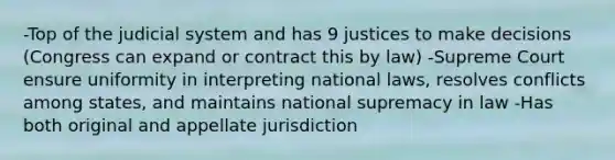 -Top of the judicial system and has 9 justices to make decisions (Congress can expand or contract this by law) -Supreme Court ensure uniformity in interpreting national laws, resolves conflicts among states, and maintains national supremacy in law -Has both original and appellate jurisdiction