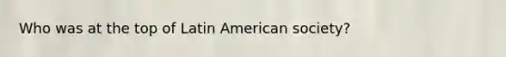 Who was at the top of Latin American society?